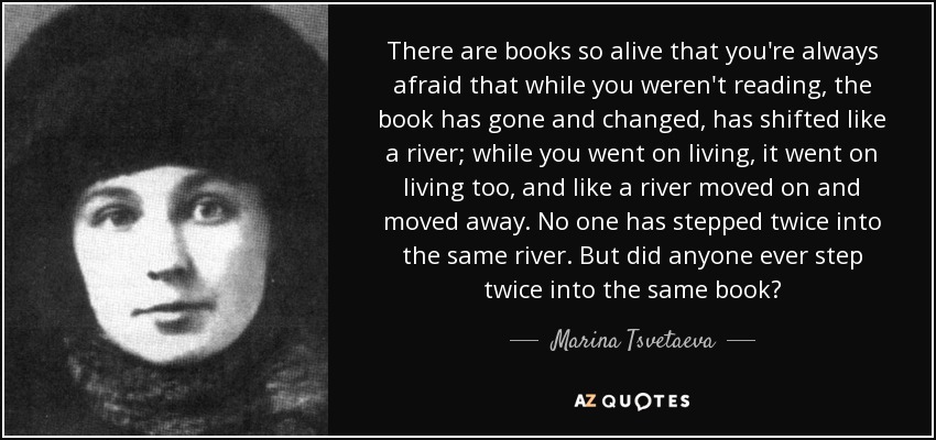 There are books so alive that you're always afraid that while you weren't reading, the book has gone and changed, has shifted like a river; while you went on living, it went on living too, and like a river moved on and moved away. No one has stepped twice into the same river. But did anyone ever step twice into the same book? - Marina Tsvetaeva