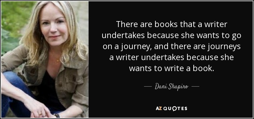 There are books that a writer undertakes because she wants to go on a journey, and there are journeys a writer undertakes because she wants to write a book. - Dani Shapiro