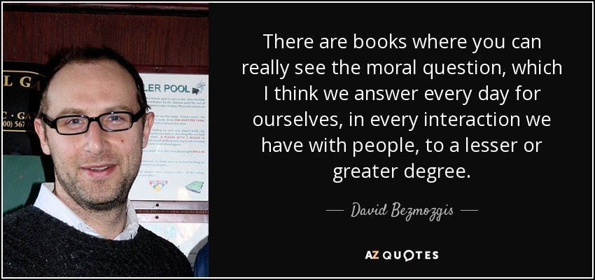 There are books where you can really see the moral question, which I think we answer every day for ourselves, in every interaction we have with people, to a lesser or greater degree. - David Bezmozgis