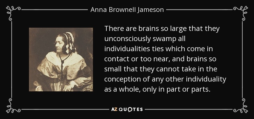 There are brains so large that they unconsciously swamp all individualities ties which come in contact or too near, and brains so small that they cannot take in the conception of any other individuality as a whole, only in part or parts. - Anna Brownell Jameson