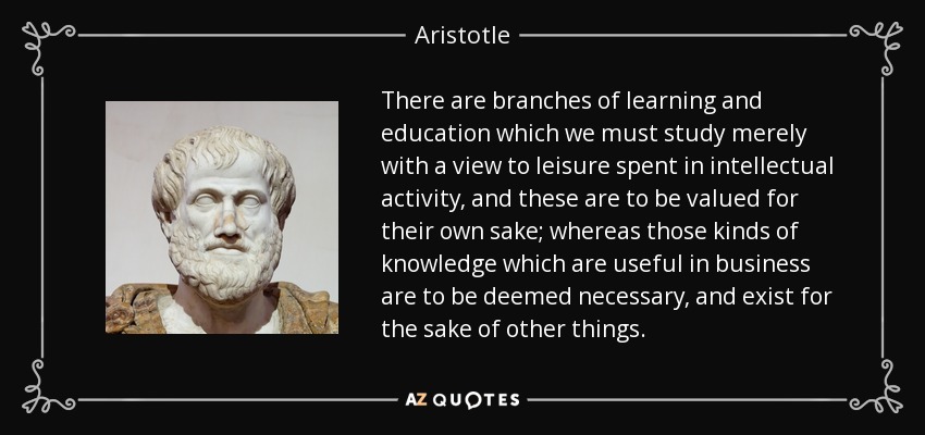 There are branches of learning and education which we must study merely with a view to leisure spent in intellectual activity, and these are to be valued for their own sake; whereas those kinds of knowledge which are useful in business are to be deemed necessary, and exist for the sake of other things. - Aristotle