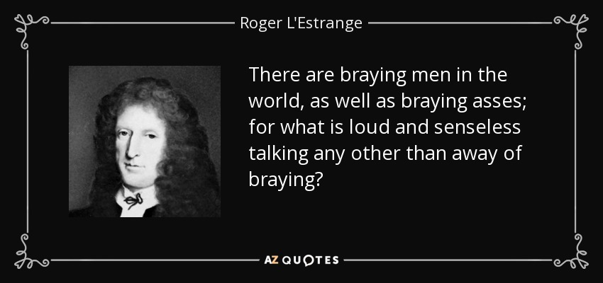 There are braying men in the world, as well as braying asses; for what is loud and senseless talking any other than away of braying? - Roger L'Estrange