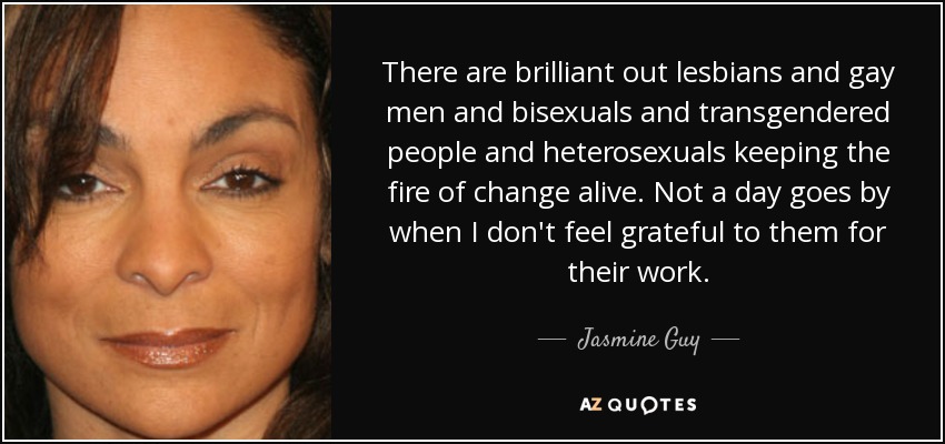 There are brilliant out lesbians and gay men and bisexuals and transgendered people and heterosexuals keeping the fire of change alive. Not a day goes by when I don't feel grateful to them for their work. - Jasmine Guy