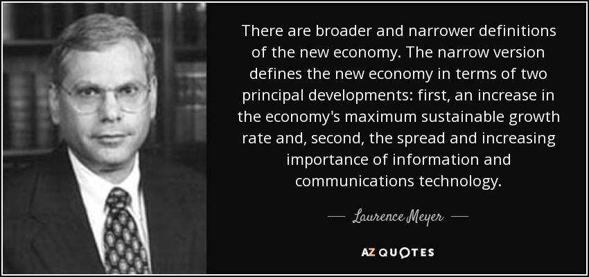 There are broader and narrower definitions of the new economy. The narrow version defines the new economy in terms of two principal developments: first, an increase in the economy's maximum sustainable growth rate and, second, the spread and increasing importance of information and communications technology. - Laurence Meyer