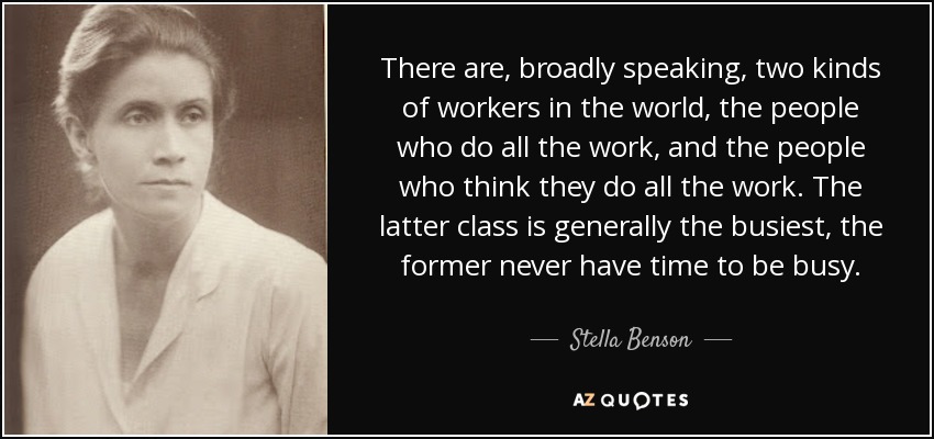 There are, broadly speaking, two kinds of workers in the world, the people who do all the work, and the people who think they do all the work. The latter class is generally the busiest, the former never have time to be busy. - Stella Benson