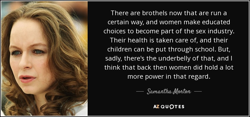 There are brothels now that are run a certain way, and women make educated choices to become part of the sex industry. Their health is taken care of, and their children can be put through school. But, sadly, there's the underbelly of that, and I think that back then women did hold a lot more power in that regard. - Samantha Morton