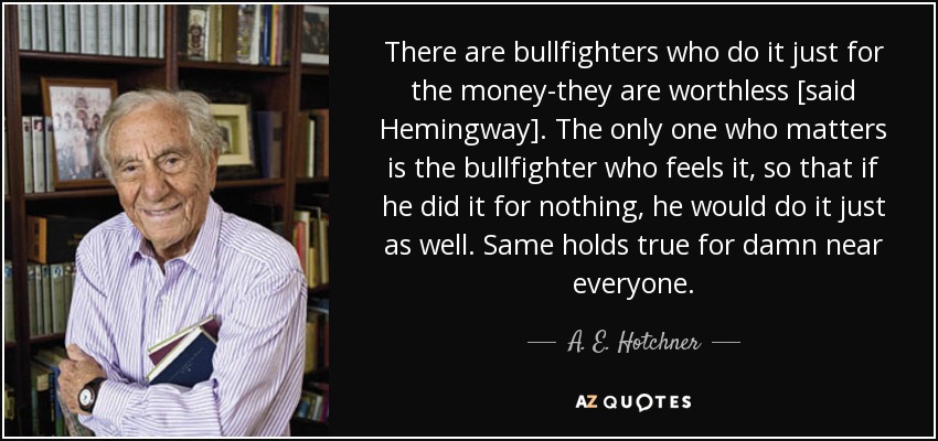There are bullfighters who do it just for the money-they are worthless [said Hemingway]. The only one who matters is the bullfighter who feels it, so that if he did it for nothing, he would do it just as well. Same holds true for damn near everyone. - A. E. Hotchner