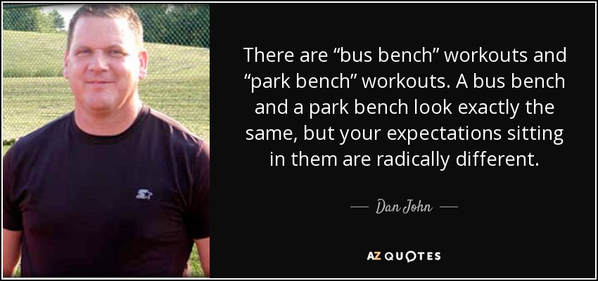 There are “bus bench” workouts and “park bench” workouts. A bus bench and a park bench look exactly the same, but your expectations sitting in them are radically different. - Dan John