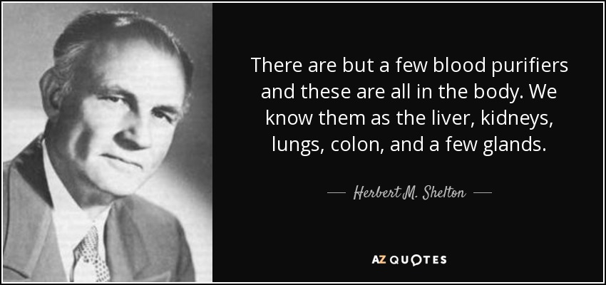 There are but a few blood purifiers and these are all in the body. We know them as the liver, kidneys, lungs, colon, and a few glands. - Herbert M. Shelton