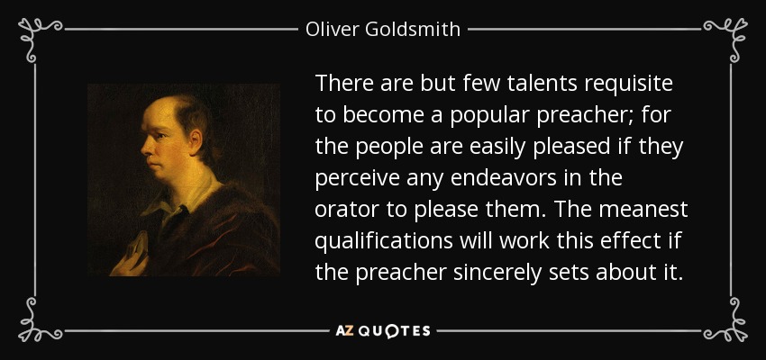 There are but few talents requisite to become a popular preacher; for the people are easily pleased if they perceive any endeavors in the orator to please them. The meanest qualifications will work this effect if the preacher sincerely sets about it. - Oliver Goldsmith