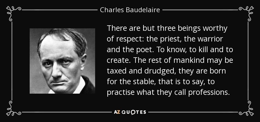 There are but three beings worthy of respect: the priest, the warrior and the poet. To know, to kill and to create. The rest of mankind may be taxed and drudged, they are born for the stable, that is to say, to practise what they call professions. - Charles Baudelaire