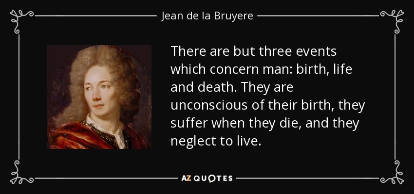 There are but three events which concern man: birth, life and death. They are unconscious of their birth, they suffer when they die, and they neglect to live. - Jean de la Bruyere
