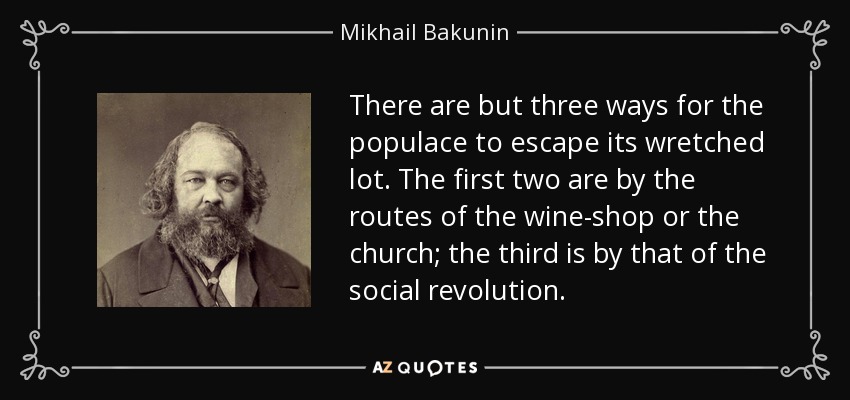 There are but three ways for the populace to escape its wretched lot. The first two are by the routes of the wine-shop or the church; the third is by that of the social revolution. - Mikhail Bakunin