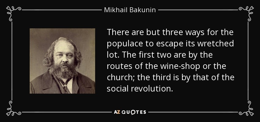 There are but three ways for the populace to escape its wretched lot. The first two are by the routes of the wine-shop or the church; the third is by that of the social revolution. - Mikhail Bakunin