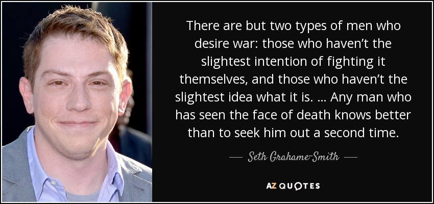 There are but two types of men who desire war: those who haven’t the slightest intention of fighting it themselves, and those who haven’t the slightest idea what it is. … Any man who has seen the face of death knows better than to seek him out a second time. - Seth Grahame-Smith