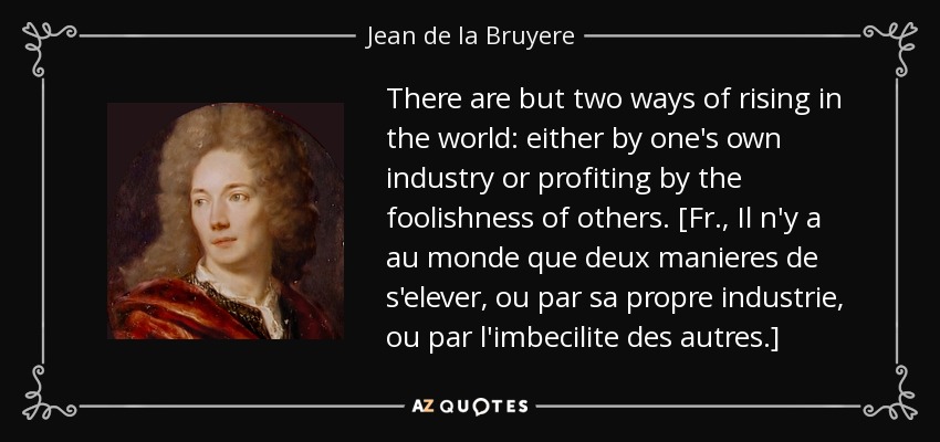 There are but two ways of rising in the world: either by one's own industry or profiting by the foolishness of others. [Fr., Il n'y a au monde que deux manieres de s'elever, ou par sa propre industrie, ou par l'imbecilite des autres.] - Jean de la Bruyere