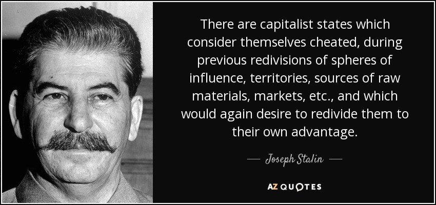 There are capitalist states which consider themselves cheated, during previous redivisions of spheres of influence, territories, sources of raw materials, markets, etc., and which would again desire to redivide them to their own advantage. - Joseph Stalin