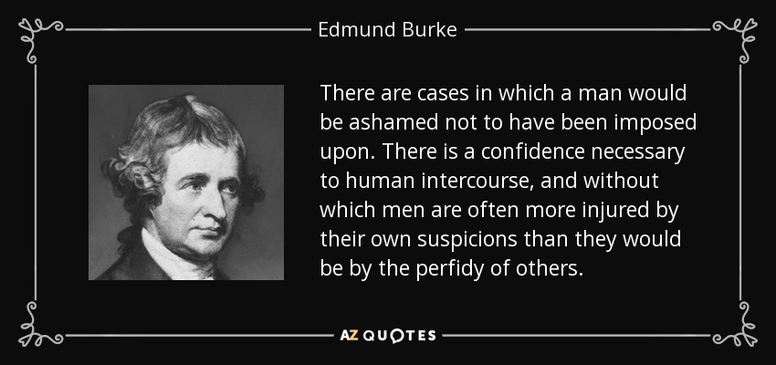 There are cases in which a man would be ashamed not to have been imposed upon. There is a confidence necessary to human intercourse, and without which men are often more injured by their own suspicions than they would be by the perfidy of others. - Edmund Burke