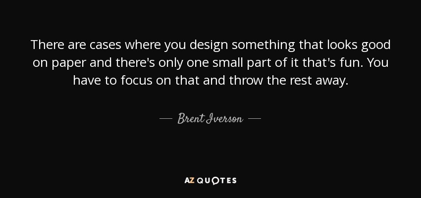 There are cases where you design something that looks good on paper and there's only one small part of it that's fun. You have to focus on that and throw the rest away. - Brent Iverson