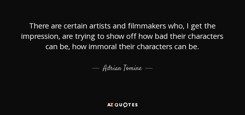 There are certain artists and filmmakers who, I get the impression, are trying to show off how bad their characters can be, how immoral their characters can be. - Adrian Tomine