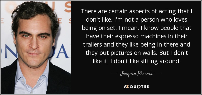 There are certain aspects of acting that I don't like. I'm not a person who loves being on set. I mean, I know people that have their espresso machines in their trailers and they like being in there and they put pictures on walls. But I don't like it. I don't like sitting around. - Joaquin Phoenix