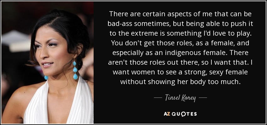 There are certain aspects of me that can be bad-ass sometimes, but being able to push it to the extreme is something I'd love to play. You don't get those roles, as a female, and especially as an indigenous female. There aren't those roles out there, so I want that. I want women to see a strong, sexy female without showing her body too much. - Tinsel Korey