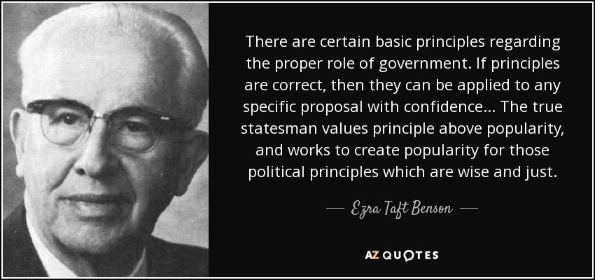 There are certain basic principles regarding the proper role of government. If principles are correct, then they can be applied to any specific proposal with confidence... The true statesman values principle above popularity, and works to create popularity for those political principles which are wise and just. - Ezra Taft Benson