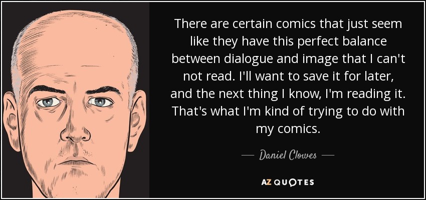 There are certain comics that just seem like they have this perfect balance between dialogue and image that I can't not read. I'll want to save it for later, and the next thing I know, I'm reading it. That's what I'm kind of trying to do with my comics. - Daniel Clowes