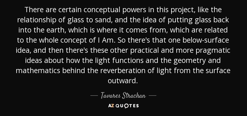 There are certain conceptual powers in this project, like the relationship of glass to sand, and the idea of putting glass back into the earth, which is where it comes from, which are related to the whole concept of I Am. So there's that one below-surface idea, and then there's these other practical and more pragmatic ideas about how the light functions and the geometry and mathematics behind the reverberation of light from the surface outward. - Tavares Strachan