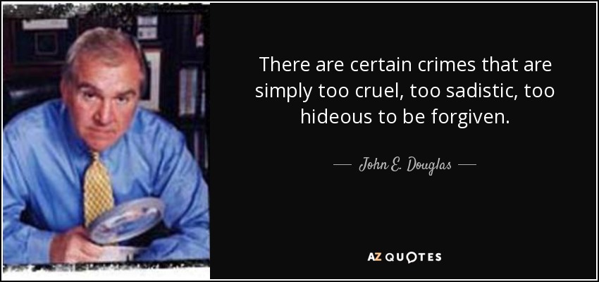 There are certain crimes that are simply too cruel, too sadistic, too hideous to be forgiven. - John E. Douglas