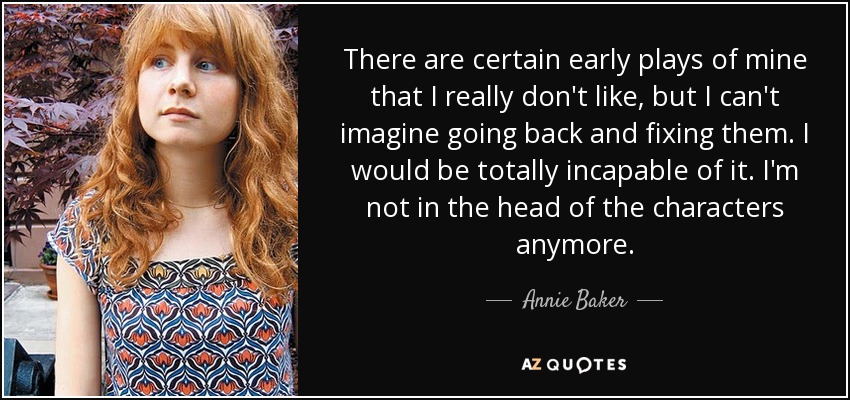 There are certain early plays of mine that I really don't like, but I can't imagine going back and fixing them. I would be totally incapable of it. I'm not in the head of the characters anymore. - Annie Baker
