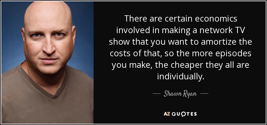 There are certain economics involved in making a network TV show that you want to amortize the costs of that, so the more episodes you make, the cheaper they all are individually. - Shawn Ryan