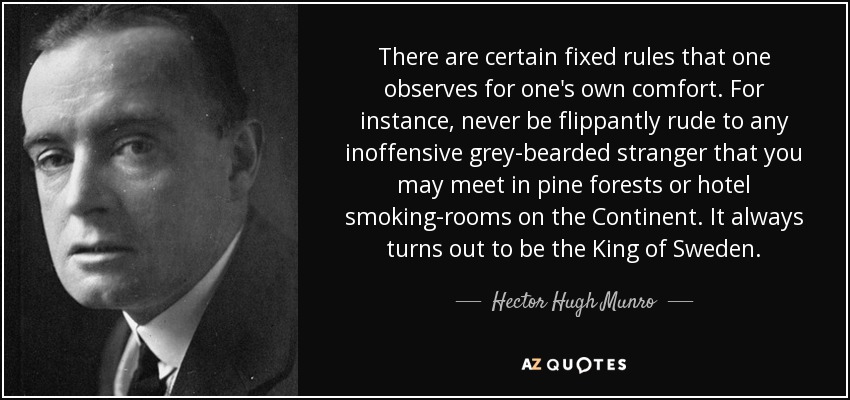 There are certain fixed rules that one observes for one's own comfort. For instance, never be flippantly rude to any inoffensive grey-bearded stranger that you may meet in pine forests or hotel smoking-rooms on the Continent. It always turns out to be the King of Sweden. - Hector Hugh Munro