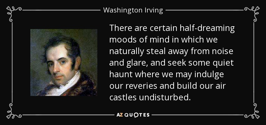 There are certain half-dreaming moods of mind in which we naturally steal away from noise and glare, and seek some quiet haunt where we may indulge our reveries and build our air castles undisturbed. - Washington Irving