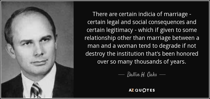 There are certain indicia of marriage - certain legal and social consequences and certain legitimacy - which if given to some relationship other than marriage between a man and a woman tend to degrade if not destroy the institution that's been honored over so many thousands of years. - Dallin H. Oaks