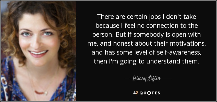 There are certain jobs I don't take because I feel no connection to the person. But if somebody is open with me, and honest about their motivations, and has some level of self-awareness, then I'm going to understand them. - Hilary Liftin