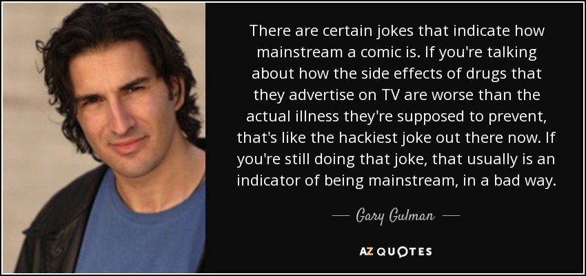 There are certain jokes that indicate how mainstream a comic is. If you're talking about how the side effects of drugs that they advertise on TV are worse than the actual illness they're supposed to prevent, that's like the hackiest joke out there now. If you're still doing that joke, that usually is an indicator of being mainstream, in a bad way. - Gary Gulman