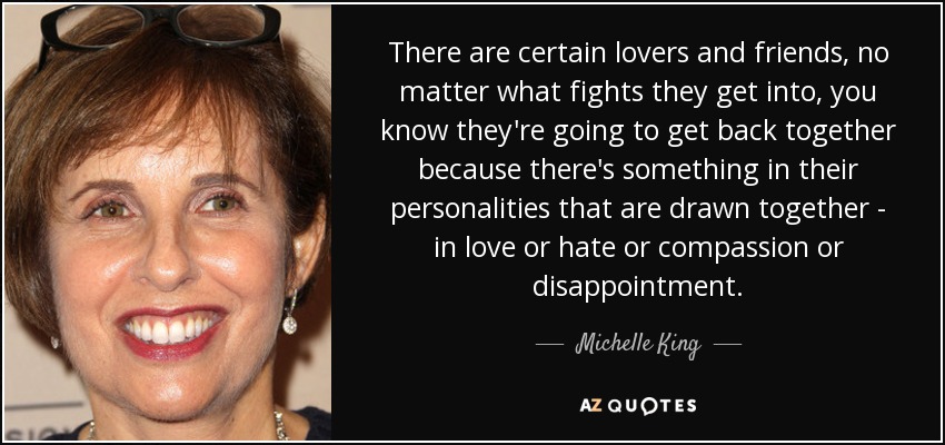 There are certain lovers and friends, no matter what fights they get into, you know they're going to get back together because there's something in their personalities that are drawn together - in love or hate or compassion or disappointment. - Michelle King