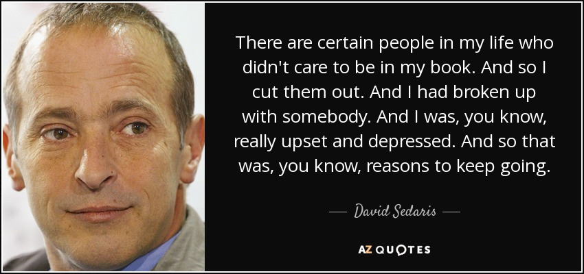 There are certain people in my life who didn't care to be in my book. And so I cut them out. And I had broken up with somebody. And I was, you know, really upset and depressed. And so that was, you know, reasons to keep going. - David Sedaris