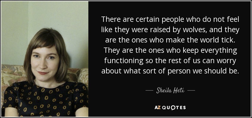 There are certain people who do not feel like they were raised by wolves, and they are the ones who make the world tick. They are the ones who keep everything functioning so the rest of us can worry about what sort of person we should be. - Sheila Heti