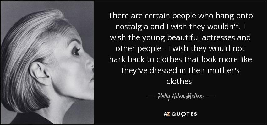 There are certain people who hang onto nostalgia and I wish they wouldn't. I wish the young beautiful actresses and other people - I wish they would not hark back to clothes that look more like they've dressed in their mother's clothes. - Polly Allen Mellen
