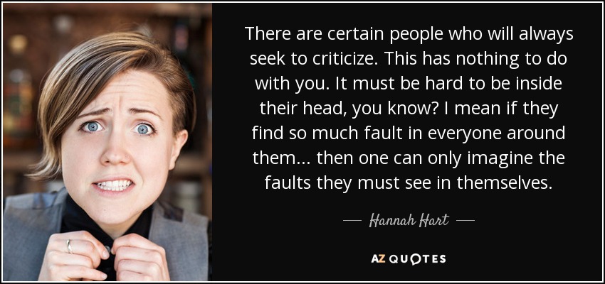 There are certain people who will always seek to criticize. This has nothing to do with you. It must be hard to be inside their head, you know? I mean if they find so much fault in everyone around them... then one can only imagine the faults they must see in themselves. - Hannah Hart