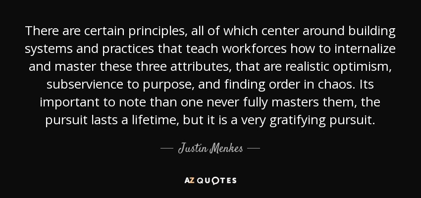 There are certain principles, all of which center around building systems and practices that teach workforces how to internalize and master these three attributes, that are realistic optimism, subservience to purpose, and finding order in chaos. Its important to note than one never fully masters them, the pursuit lasts a lifetime, but it is a very gratifying pursuit. - Justin Menkes