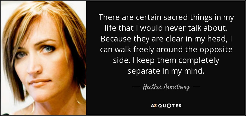 There are certain sacred things in my life that I would never talk about. Because they are clear in my head, I can walk freely around the opposite side. I keep them completely separate in my mind. - Heather Armstrong