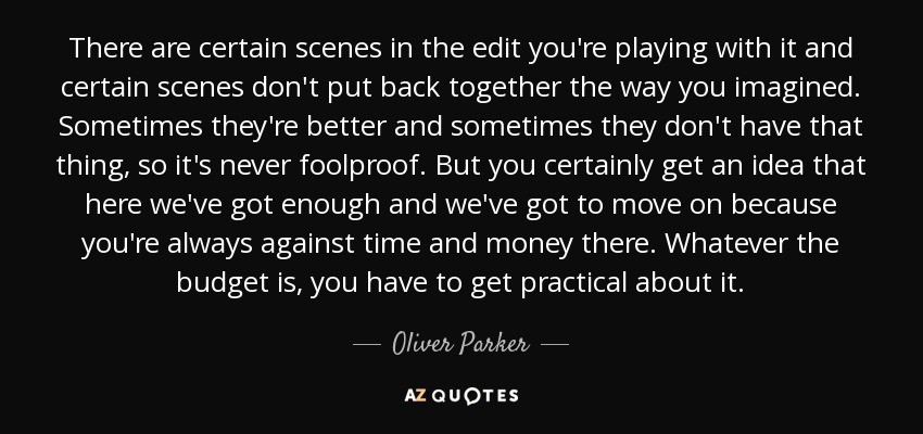 There are certain scenes in the edit you're playing with it and certain scenes don't put back together the way you imagined. Sometimes they're better and sometimes they don't have that thing, so it's never foolproof. But you certainly get an idea that here we've got enough and we've got to move on because you're always against time and money there. Whatever the budget is, you have to get practical about it. - Oliver Parker