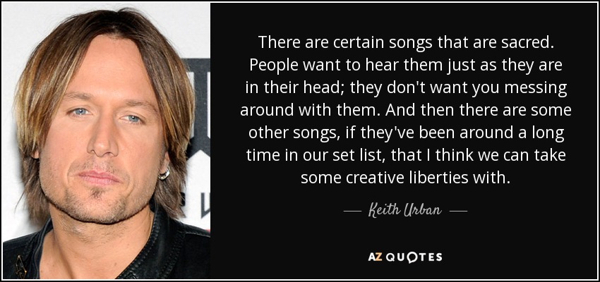 There are certain songs that are sacred. People want to hear them just as they are in their head; they don't want you messing around with them. And then there are some other songs, if they've been around a long time in our set list, that I think we can take some creative liberties with. - Keith Urban