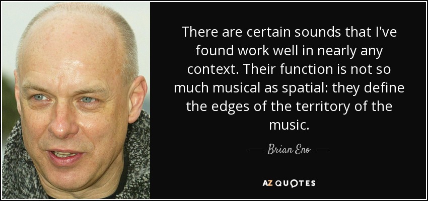 There are certain sounds that I've found work well in nearly any context. Their function is not so much musical as spatial: they define the edges of the territory of the music. - Brian Eno