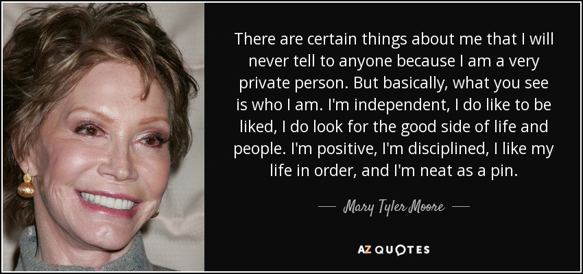 There are certain things about me that I will never tell to anyone because I am a very private person. But basically, what you see is who I am. I'm independent, I do like to be liked, I do look for the good side of life and people. I'm positive, I'm disciplined, I like my life in order, and I'm neat as a pin. - Mary Tyler Moore