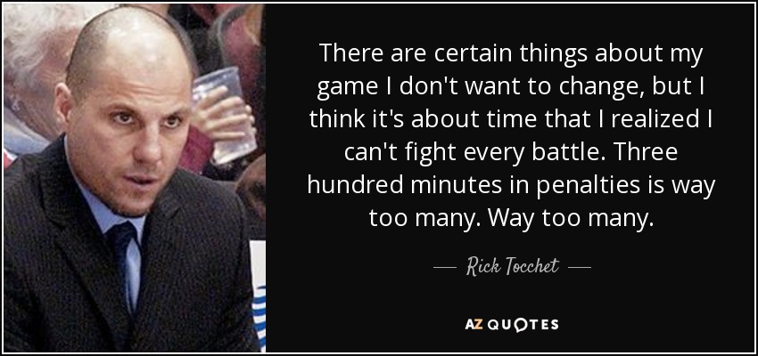 There are certain things about my game I don't want to change, but I think it's about time that I realized I can't fight every battle. Three hundred minutes in penalties is way too many. Way too many. - Rick Tocchet