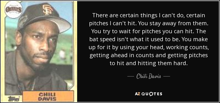 There are certain things I can't do, certain pitches I can't hit. You stay away from them. You try to wait for pitches you can hit. The bat speed isn't what it used to be. You make up for it by using your head, working counts, getting ahead in counts and getting pitches to hit and hitting them hard. - Chili Davis
